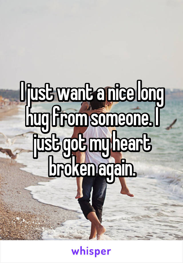 I just want a nice long hug from someone. I just got my heart broken again.