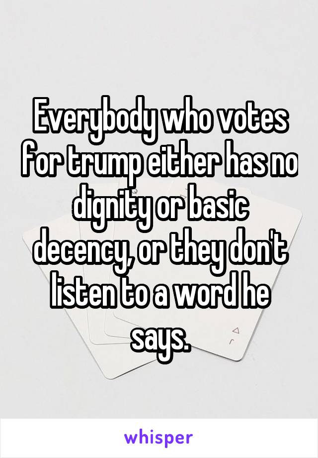 Everybody who votes for trump either has no dignity or basic decency, or they don't listen to a word he says.