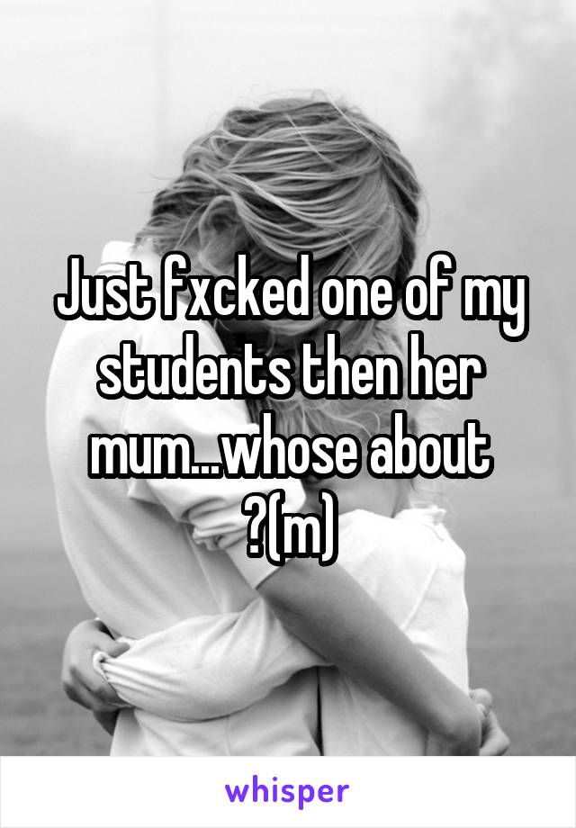 Just fxcked one of my students then her mum...whose about ?(m)