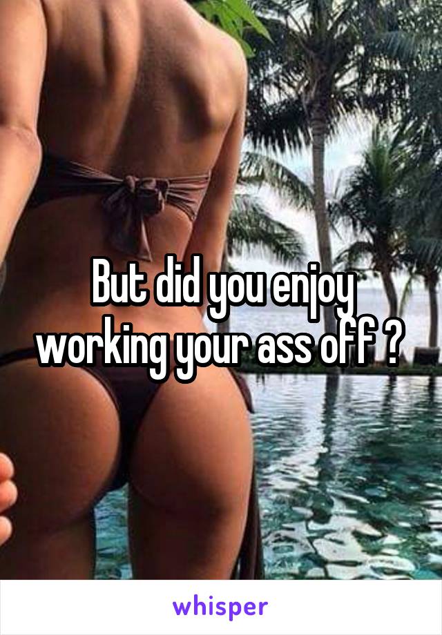 But did you enjoy working your ass off ? 