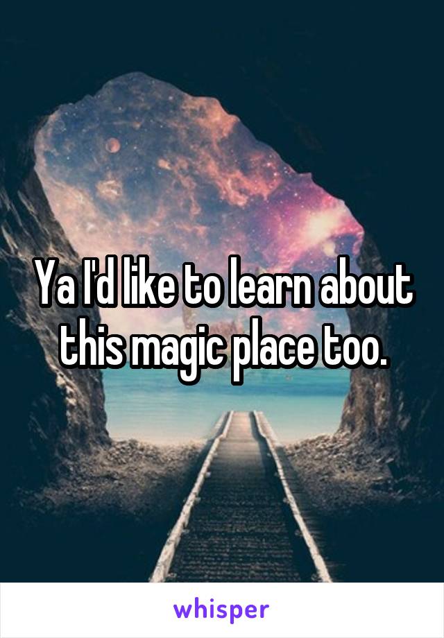 Ya I'd like to learn about this magic place too.