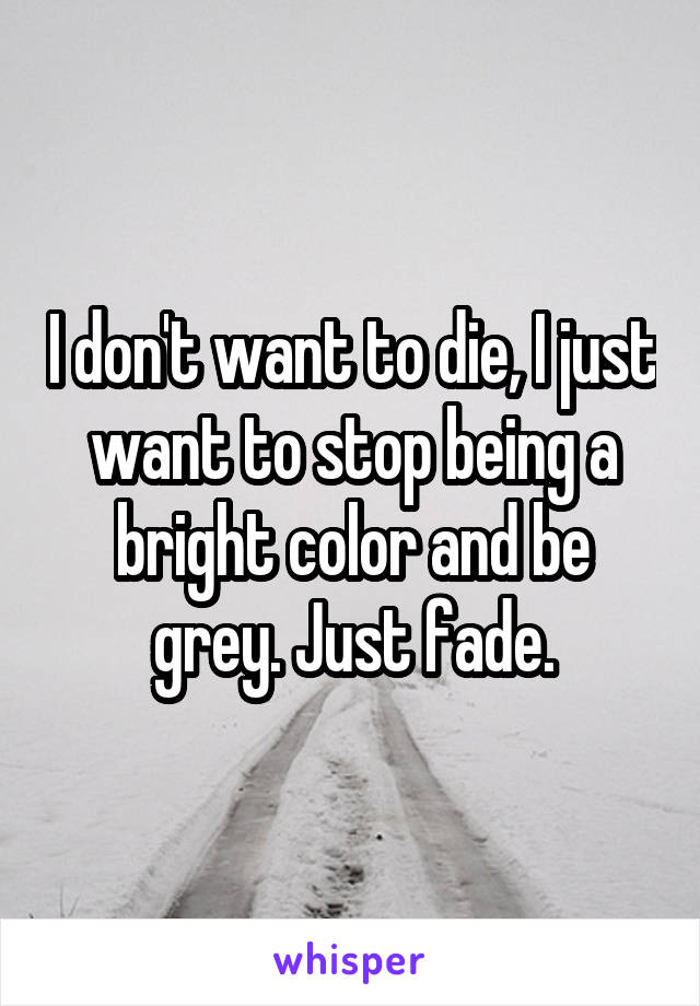 I don't want to die, I just want to stop being a bright color and be grey. Just fade.