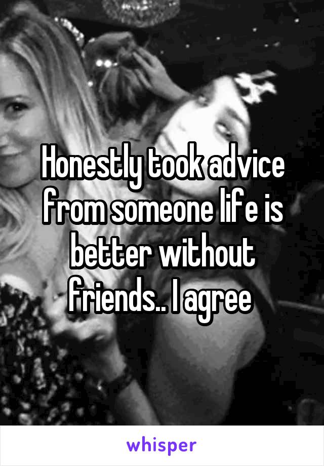 Honestly took advice from someone life is better without friends.. I agree 