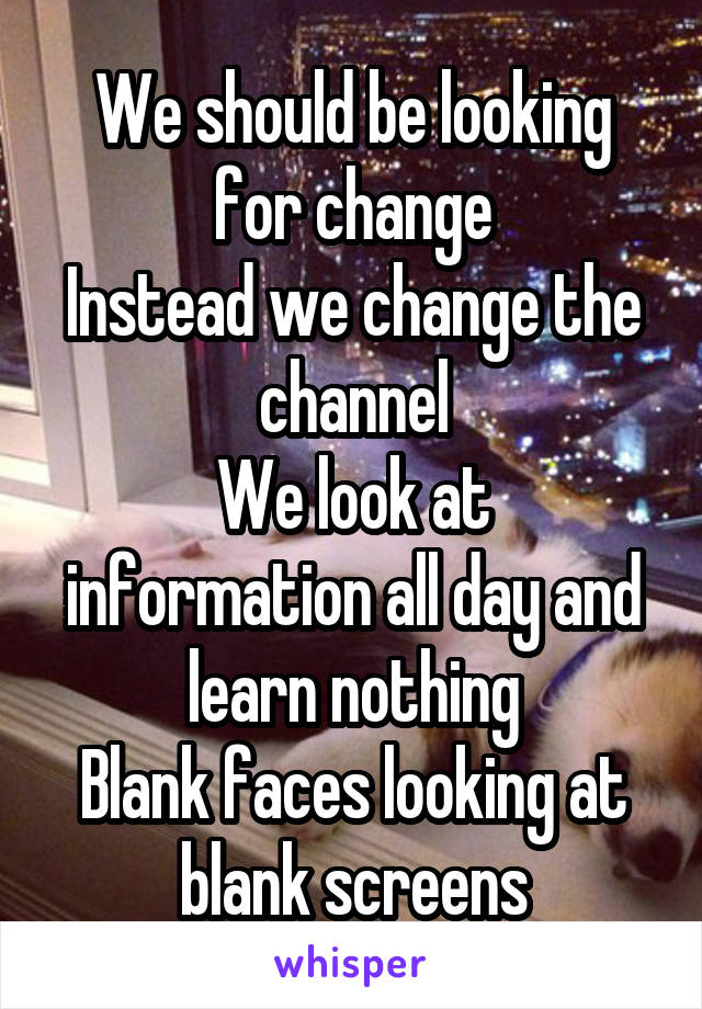 We should be looking for change
Instead we change the channel
We look at information all day and learn nothing
Blank faces looking at blank screens