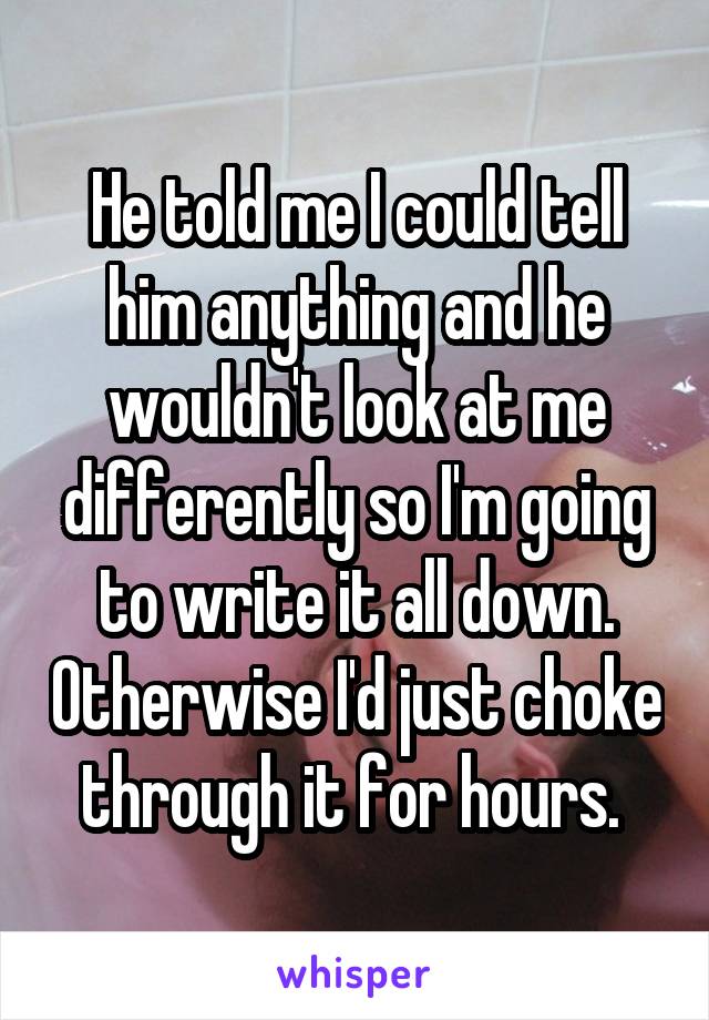 He told me I could tell him anything and he wouldn't look at me differently so I'm going to write it all down. Otherwise I'd just choke through it for hours. 