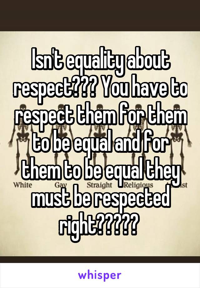 Isn't equality about respect??? You have to respect them for them to be equal and for them to be equal they must be respected right????? 