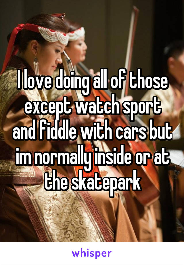 I love doing all of those except watch sport and fiddle with cars but im normally inside or at the skatepark