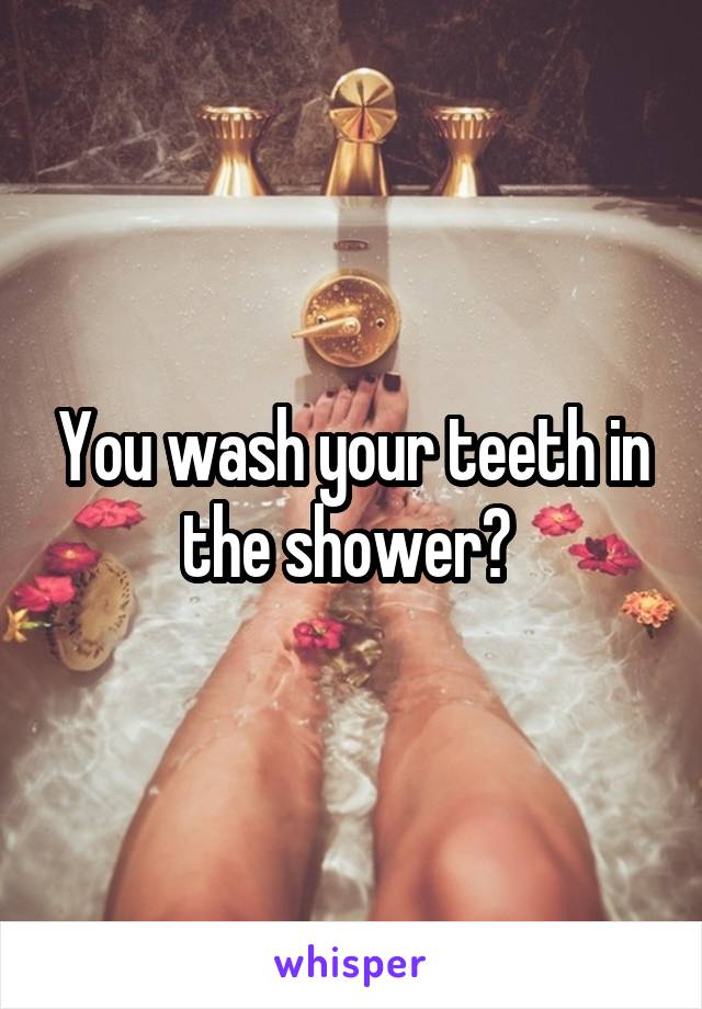 You wash your teeth in the shower? 