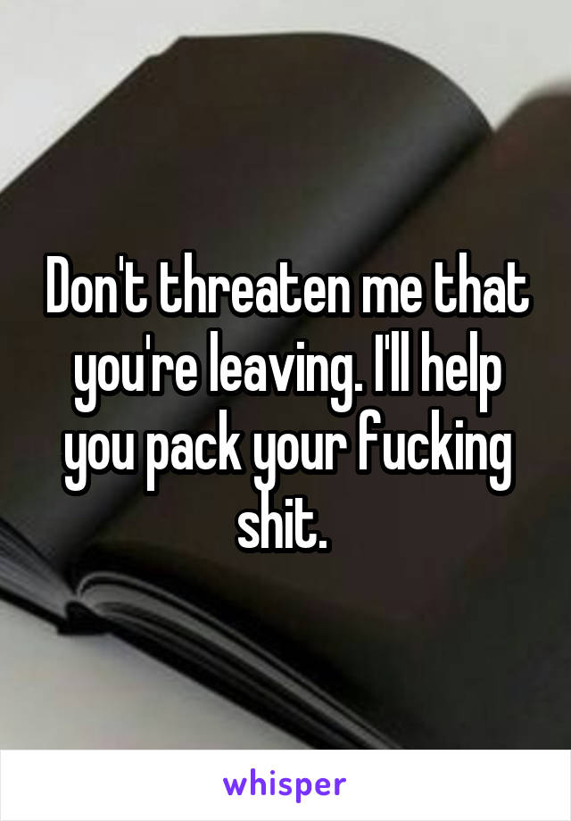 Don't threaten me that you're leaving. I'll help you pack your fucking shit. 