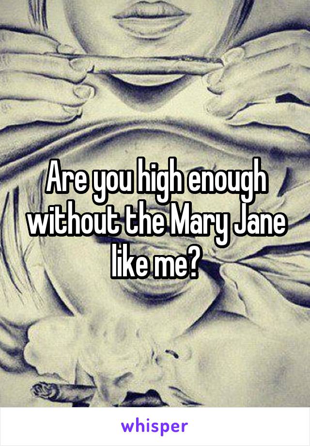 Are you high enough without the Mary Jane like me?
