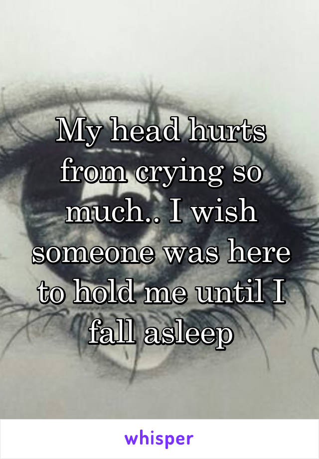 My head hurts from crying so much.. I wish someone was here to hold me until I fall asleep
