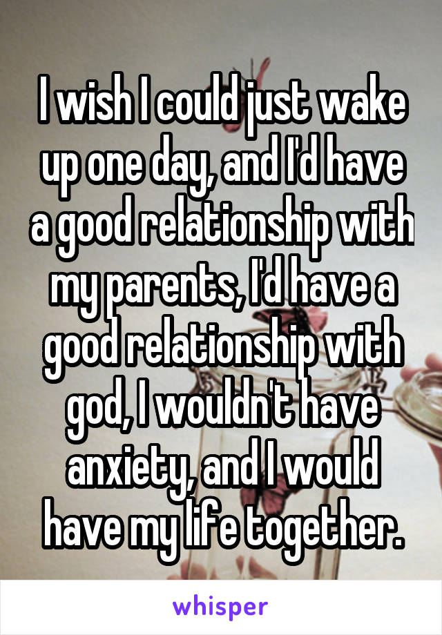 I wish I could just wake up one day, and I'd have a good relationship with my parents, I'd have a good relationship with god, I wouldn't have anxiety, and I would have my life together.
