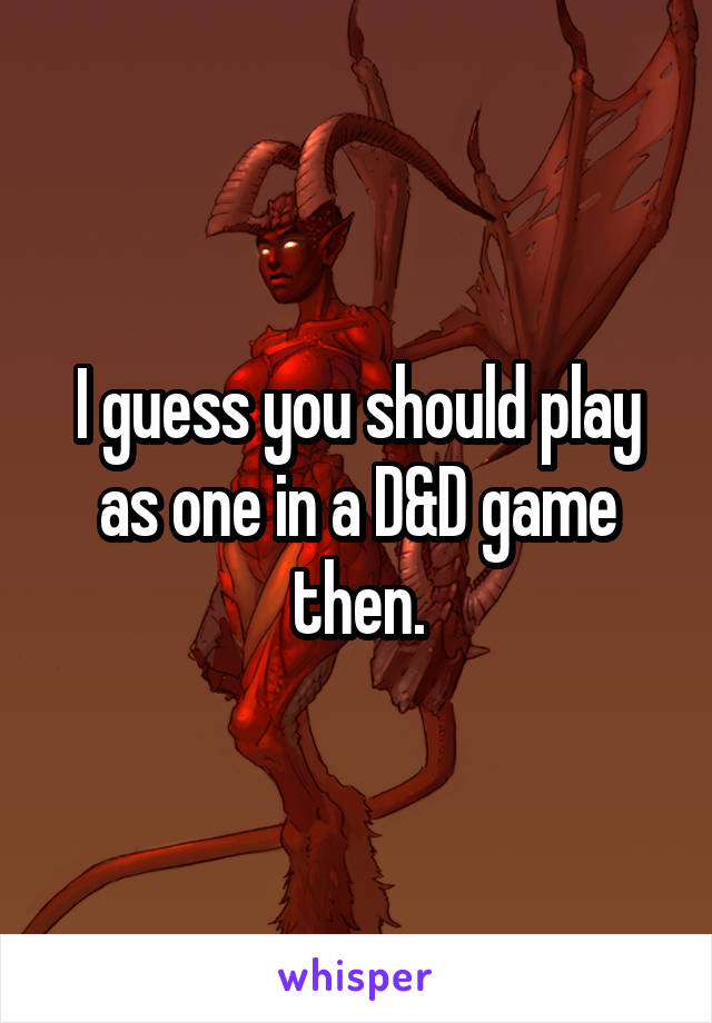 I guess you should play as one in a D&D game then.