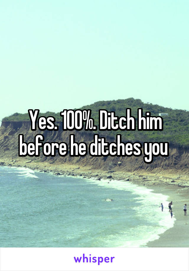 Yes. 100%. Ditch him before he ditches you 