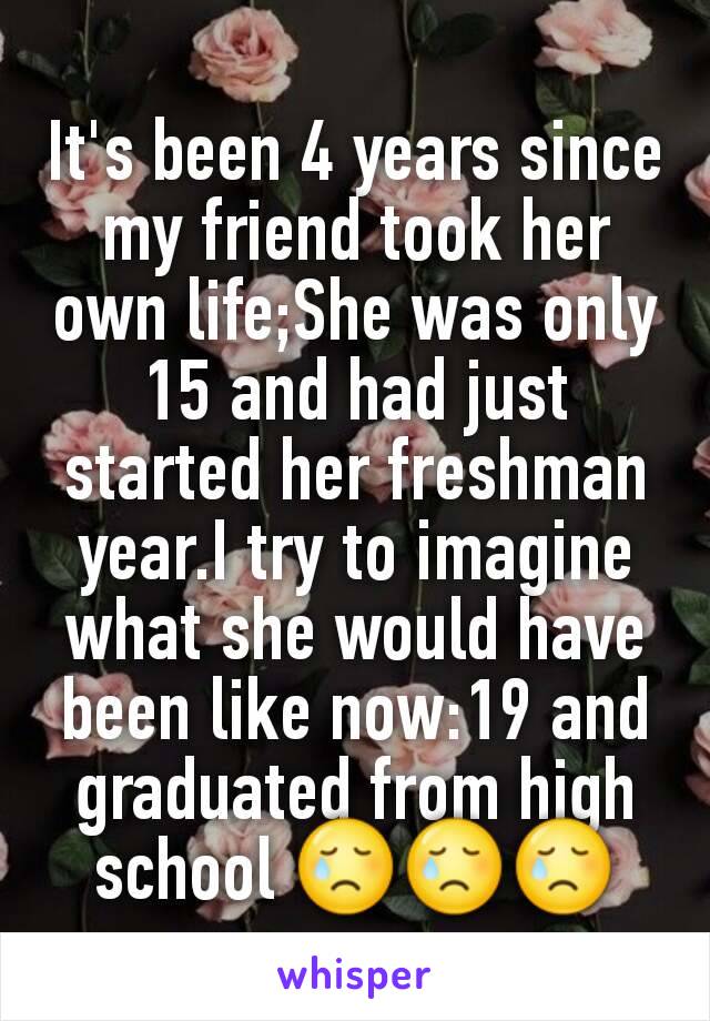 It's been 4 years since my friend took her own life;She was only 15 and had just started her freshman year.I try to imagine what she would have been like now:19 and graduated from high school 😢😢😢