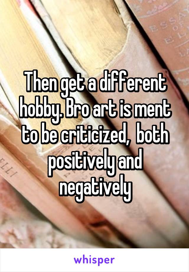 Then get a different hobby. Bro art is ment to be criticized,  both positively and negatively