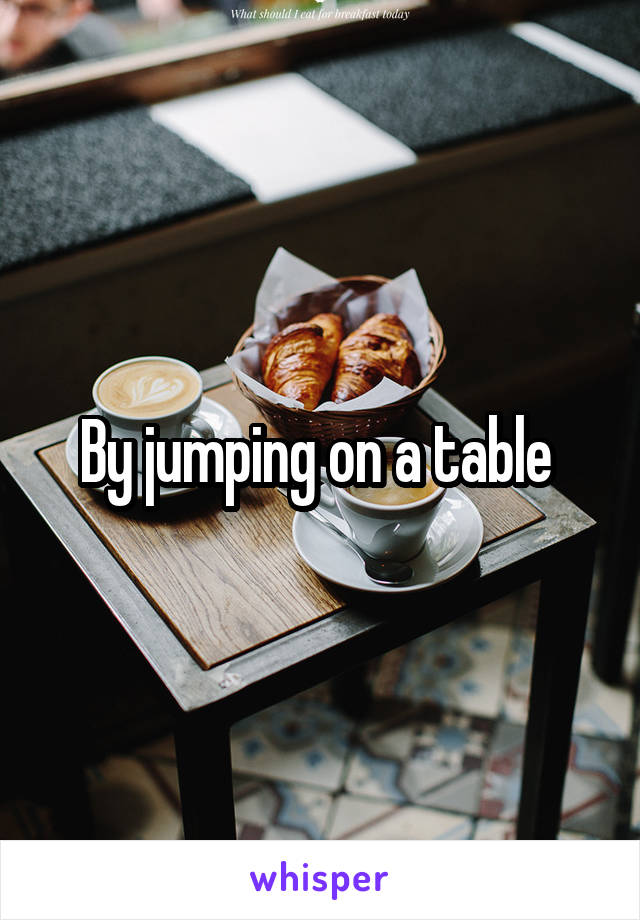 By jumping on a table 