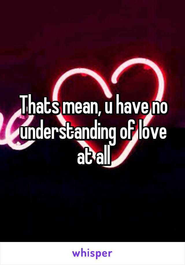 Thats mean, u have no understanding of love at all