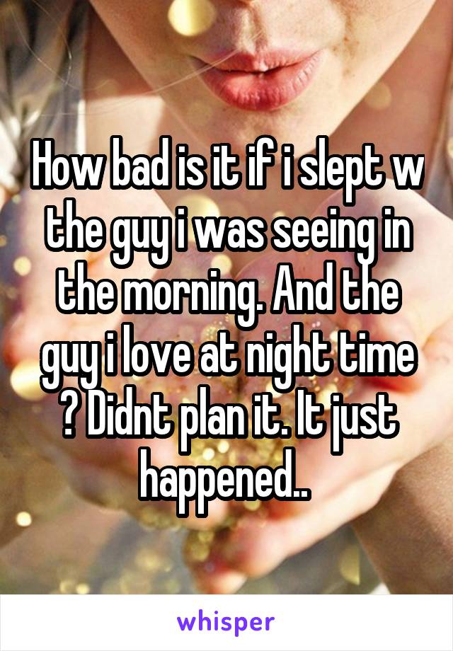 How bad is it if i slept w the guy i was seeing in the morning. And the guy i love at night time ? Didnt plan it. It just happened.. 