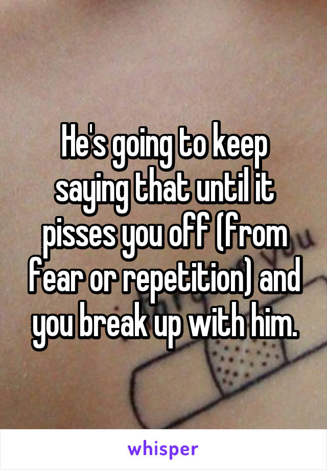 He's going to keep saying that until it pisses you off (from fear or repetition) and you break up with him.