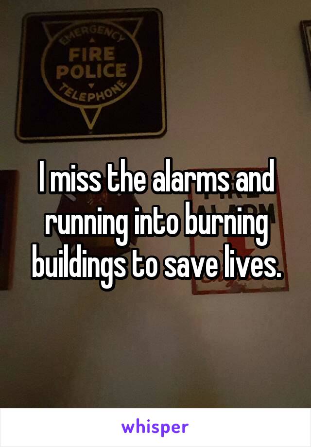 I miss the alarms and running into burning buildings to save lives.