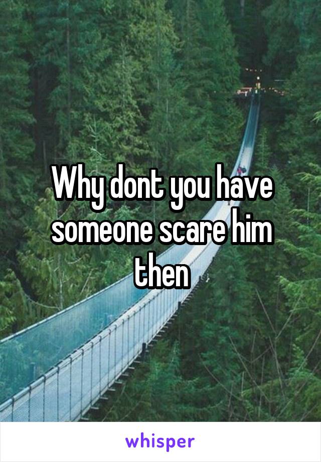 Why dont you have someone scare him then