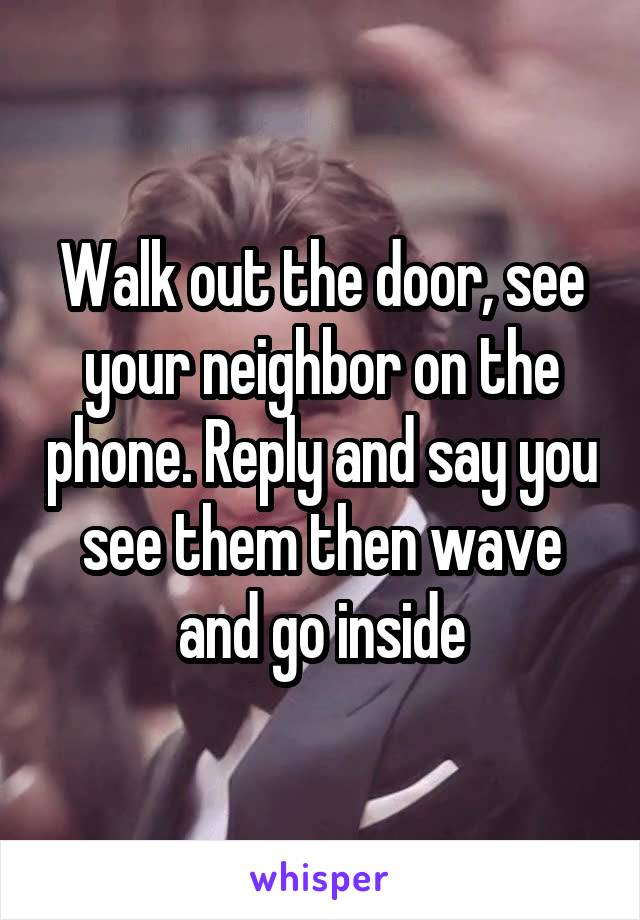 Walk out the door, see your neighbor on the phone. Reply and say you see them then wave and go inside