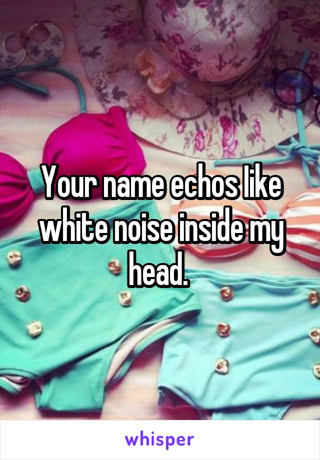 Your name echos Iike white noise inside my head. 