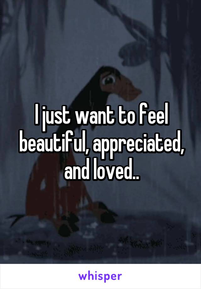 I just want to feel beautiful, appreciated, and loved..