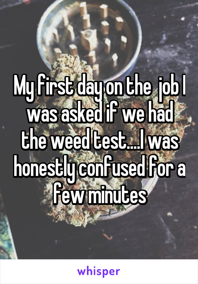 My first day on the  job I was asked if we had the weed test....I was honestly confused for a few minutes