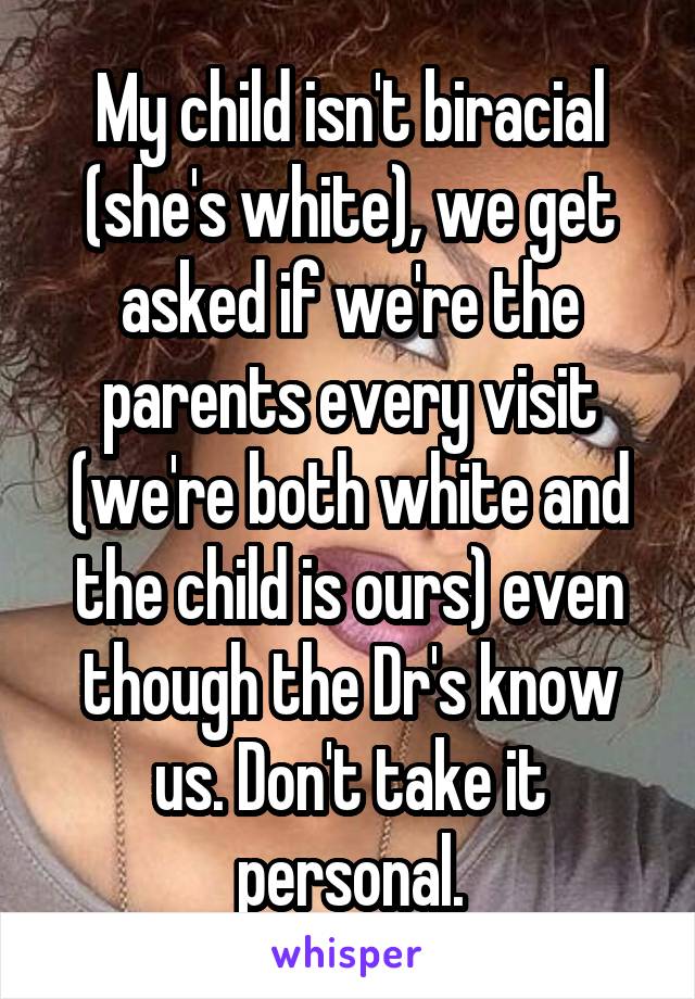 My child isn't biracial (she's white), we get asked if we're the parents every visit (we're both white and the child is ours) even though the Dr's know us. Don't take it personal.
