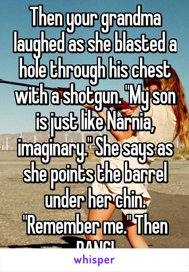 Then your grandma laughed as she blasted a hole through his chest with a shotgun. "My son is just like Narnia, imaginary." She says as she points the barrel under her chin. "Remember me." Then BANG!