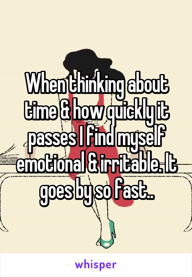When thinking about time & how quickly it passes I find myself emotional & irritable. It goes by so fast..