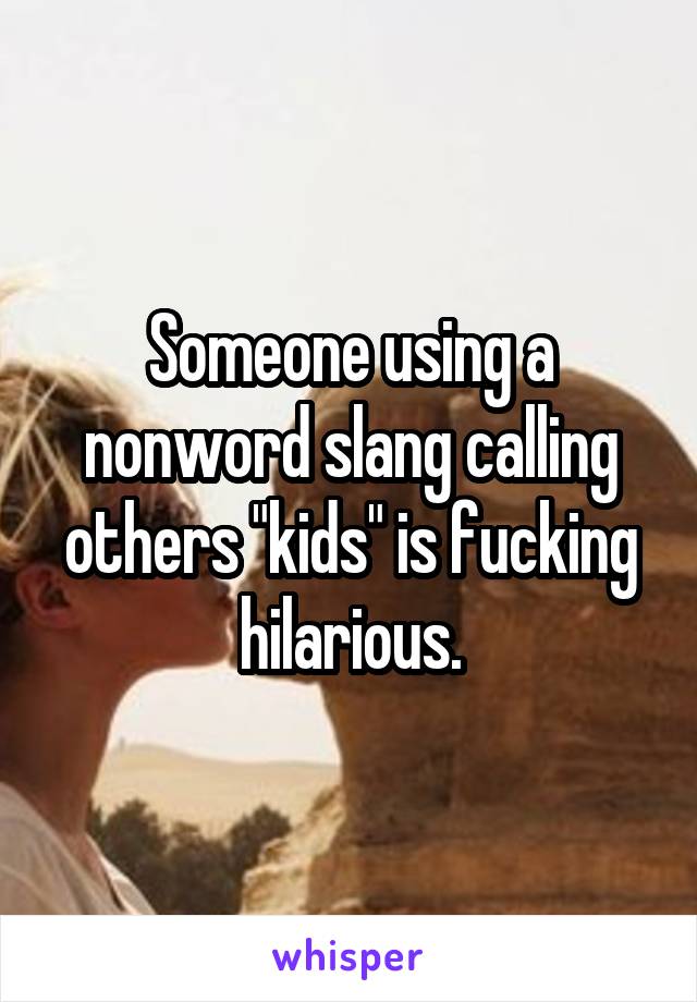 Someone using a nonword slang calling others "kids" is fucking hilarious.