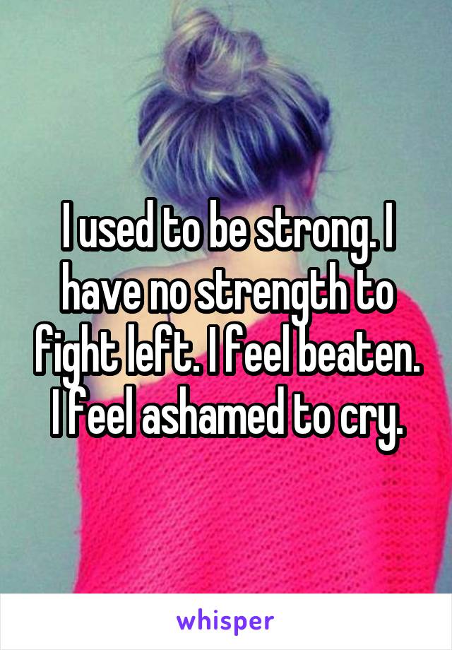 I used to be strong. I have no strength to fight left. I feel beaten. I feel ashamed to cry.