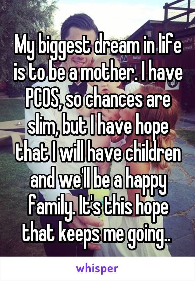 My biggest dream in life is to be a mother. I have PCOS, so chances are slim, but I have hope that I will have children and we'll be a happy family. It's this hope that keeps me going.. 