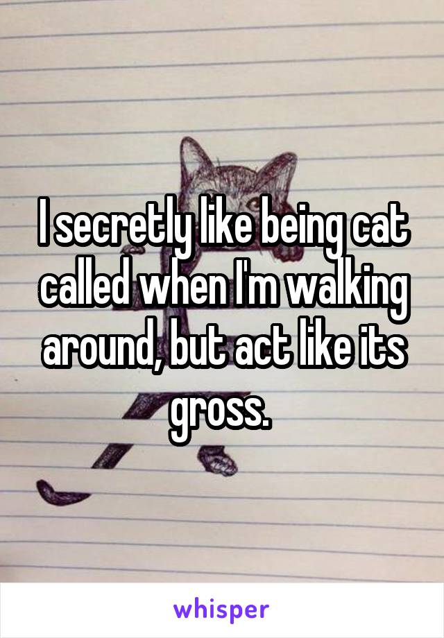 I secretly like being cat called when I'm walking around, but act like its gross. 