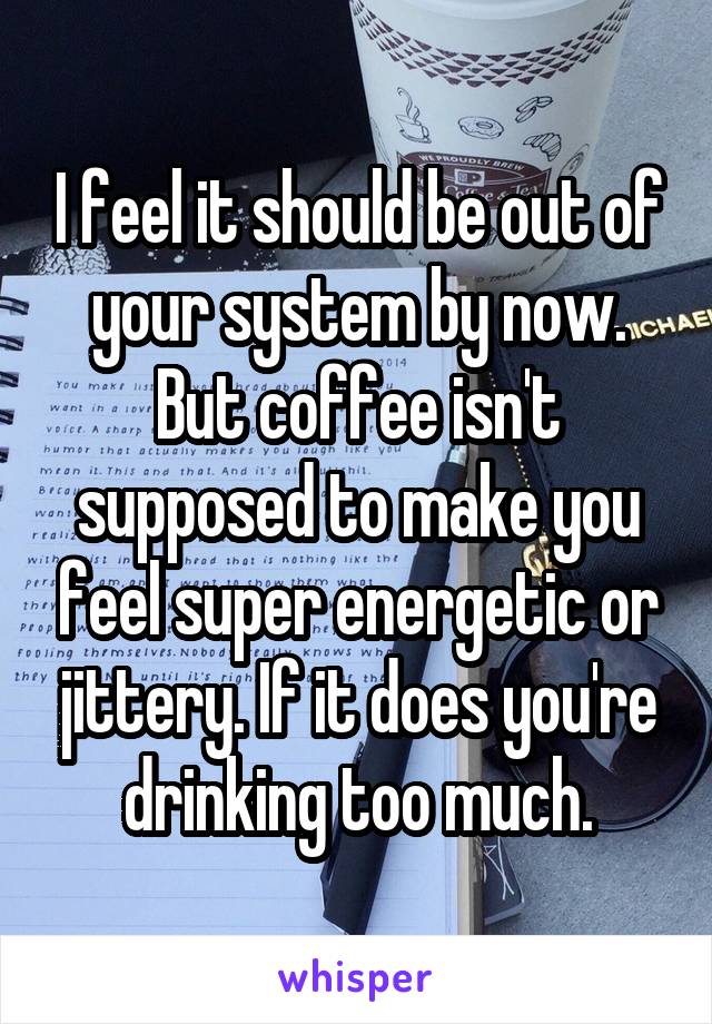I feel it should be out of your system by now. But coffee isn't supposed to make you feel super energetic or jittery. If it does you're drinking too much.