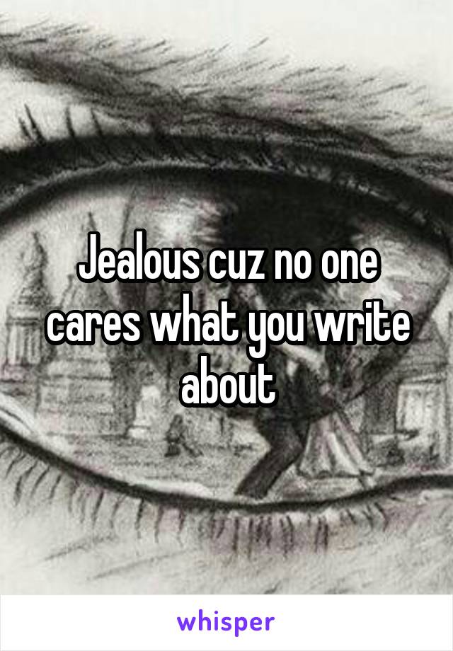 Jealous cuz no one cares what you write about