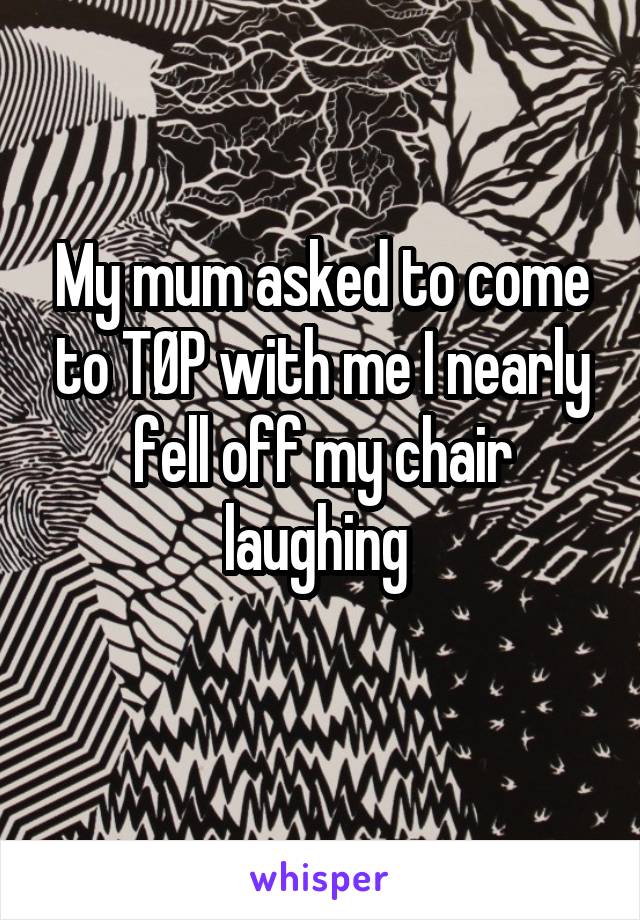 My mum asked to come to TØP with me I nearly fell off my chair laughing 
