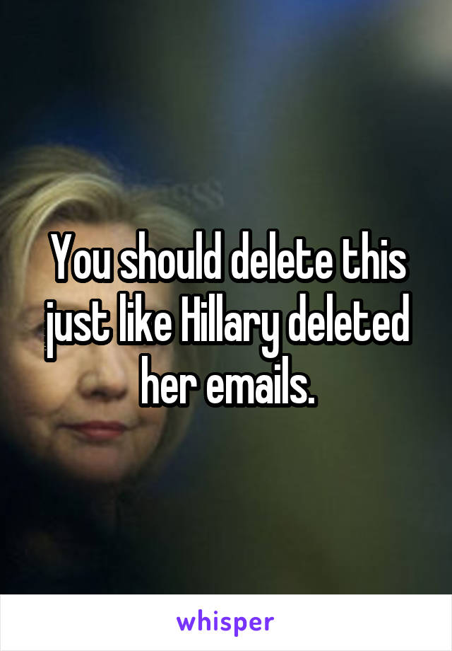 You should delete this just like Hillary deleted her emails.