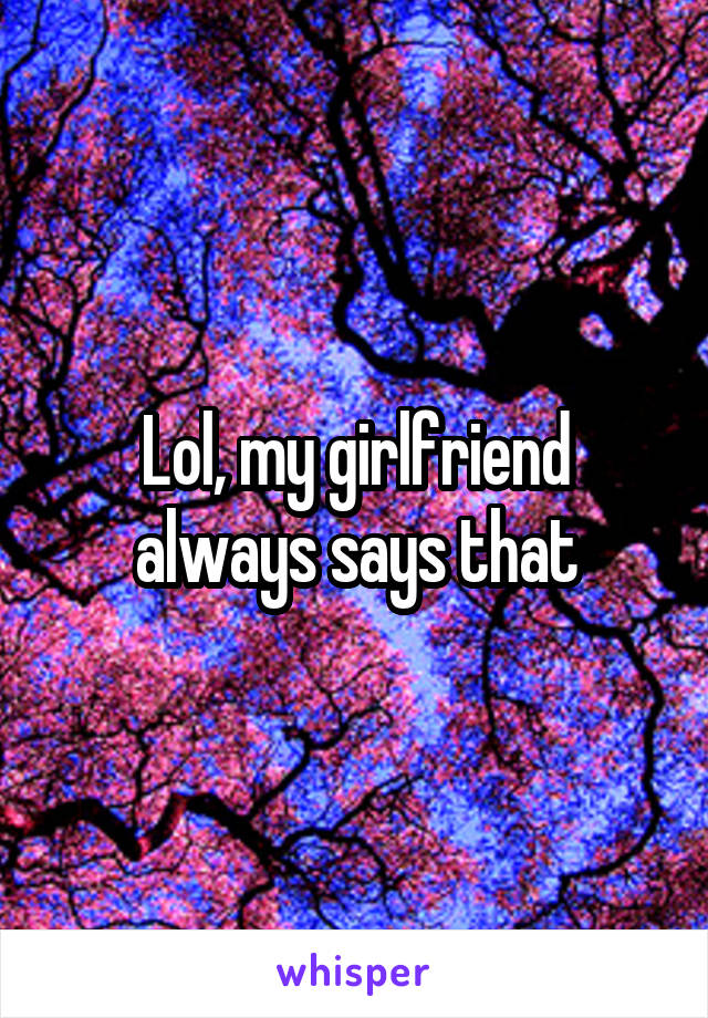 Lol, my girlfriend always says that