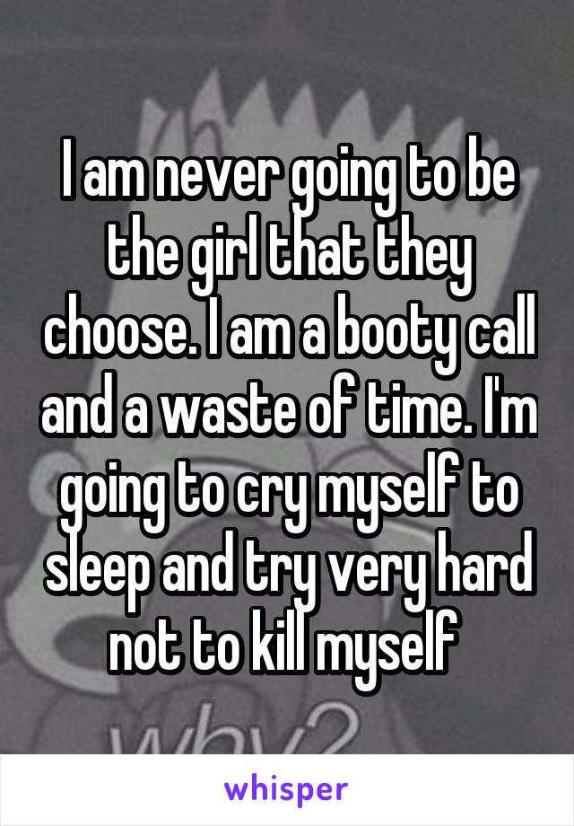 I am never going to be the girl that they choose. I am a booty call and a waste of time. I'm going to cry myself to sleep and try very hard not to kill myself 
