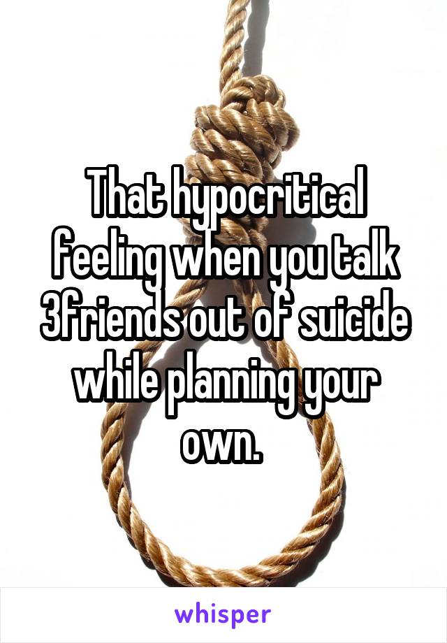 That hypocritical feeling when you talk 3friends out of suicide while planning your own. 