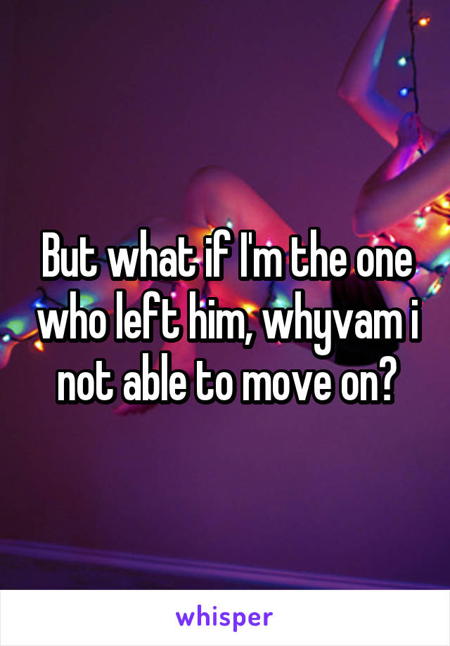 But what if I'm the one who left him, whyvam i not able to move on?