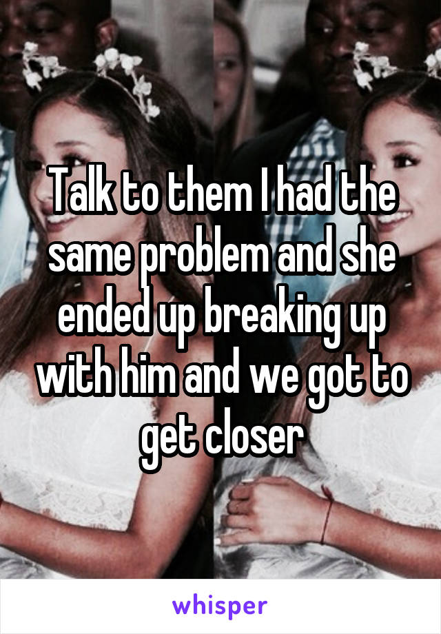 Talk to them I had the same problem and she ended up breaking up with him and we got to get closer