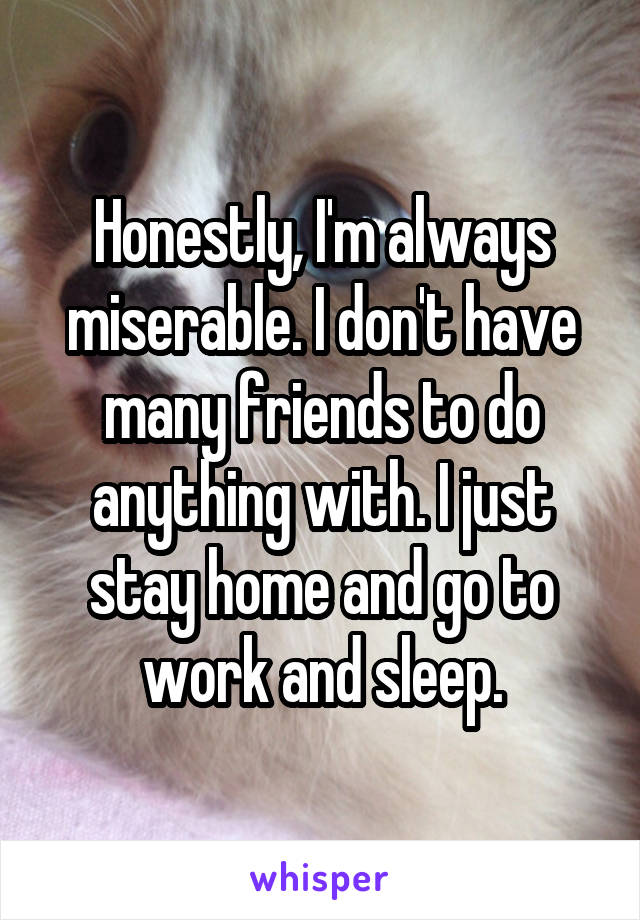 Honestly, I'm always miserable. I don't have many friends to do anything with. I just stay home and go to work and sleep.