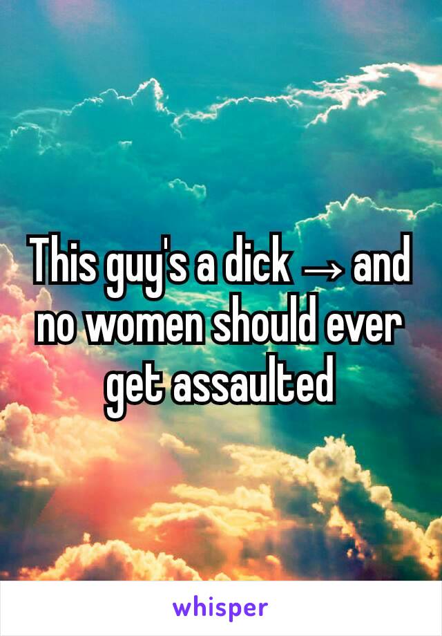 This guy's a dick→and no women should ever get assaulted