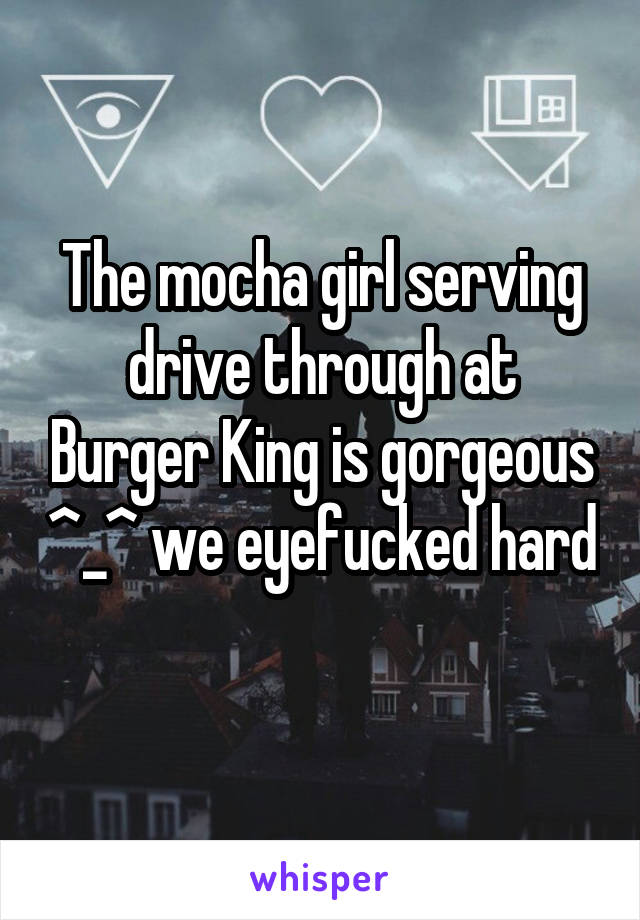 The mocha girl serving drive through at Burger King is gorgeous ^_^ we eyefucked hard 