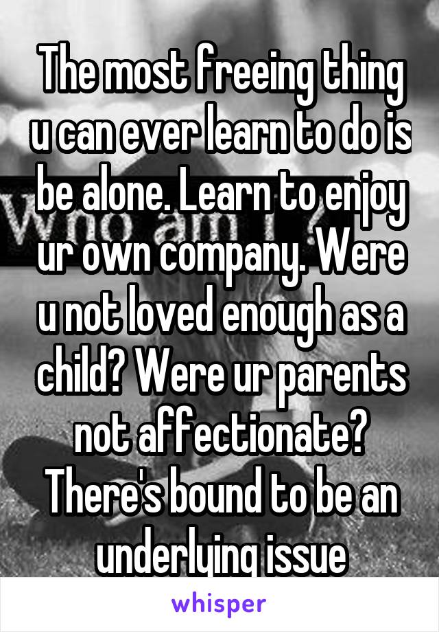 The most freeing thing u can ever learn to do is be alone. Learn to enjoy ur own company. Were u not loved enough as a child? Were ur parents not affectionate? There's bound to be an underlying issue